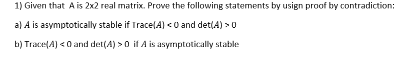 1) Given that A is 2x2 real matrix. Prove the following statements by usign proof by contradiction:
a) A is asymptotically stable if Trace(A) < 0 and det(A) > 0
b) Trace(A) < 0 and det(A) > 0 if A is asymptotically stable

