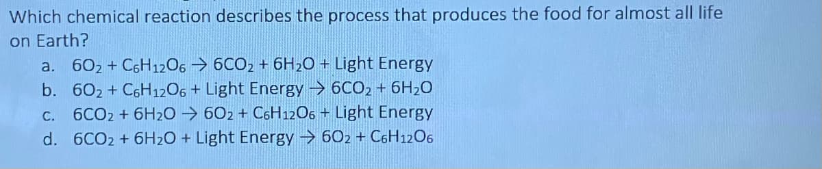 Which chemical reaction describes the process that produces the food for almost all life
on Earth?
a. 602 + C6H12O6 6CO2 + 6H₂O + Light Energy
b. 602 + C6H12O6 + Light Energy 6CO2 + 6H₂O
c. 6CO2 + 6H2O →602 + C6H12O6 + Light Energy
d. 6CO2 + 6H₂O + Light Energy→60₂ + С6H12O6