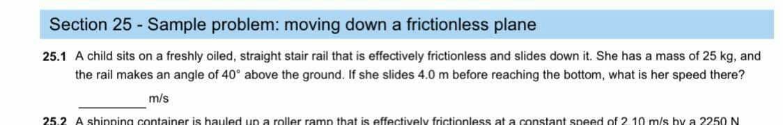Section 25 - Sample problem: moving down a frictionless plane
25.1 A child sits on a freshly oiled, straight stair rail that is effectively frictionless and slides down it. She has a mass of 25 kg, and
the rail makes an angle of 40° above the ground. If she slides 4.0 m before reaching the bottom, what is her speed there?
m/s
25.2 A shipping container is hauled up a roller ramp that is effectively frictionless at a constant speed of 2.10 m/s by a 2250 N
