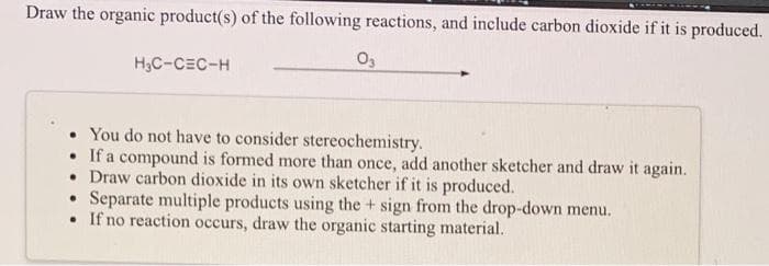 Draw the organic product(s) of the following reactions, and include carbon dioxide if it is produced.
H₂C-CEC-H
03
You do not have to consider stereochemistry.
• If a compound is formed more than once, add another sketcher and draw it again.
• Draw carbon dioxide in its own sketcher if it is produced.
●
Separate multiple products using the + sign from the drop-down menu.
• If no reaction occurs, draw the organic starting material.