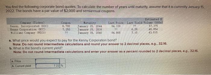 You find the following corporate bond quotes. To calculate the number of years until maturity, assume that it is currently January 15,
2022. The bonds have a par value of $2,000 and semiannual coupons.
Company (Ticker).
Xenon. Incorporated (XIC)
Kenny Corporation (KCC)
Willians Company (WICO)
Coupon
6.700
7.250
??
a. Price
b. Current yield
Maturity
January 15, 2044
January 15, 2038
January 15, 2040
7.22 %
Estimated $
Last Price Last Yield Volume (000)
94.339
??
??
6.28
94.865
7.10
a. What price would you expect to pay for the Kenny Corporation bond?
Note: Do not round intermediate calculations and round your answer to 2 decimal places, e.g., 32.16.
b. What is the bond's current yield?
Note: Do not round intermediate calculations and enter your answer as a percent rounded to 2 decimal places, e.g., 32.16.
57,375
48.954
43,815