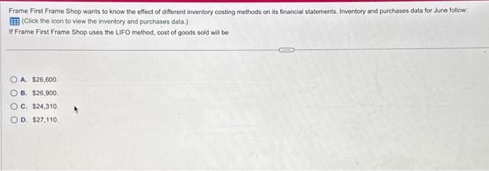 Frame First Frame Shop wants to know the effect of different inventory costing methods on its financial statements. Inventory and purchases data for June follow
(Click the icon to view the inventory and purchases data.)
If Frame First Frame Shop uses the LIFO method, cost of goods sold will be
A. $26,600.
OB. $26,900.
OC. $24,310.
D. $27,110.