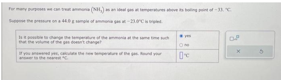 For many purposes we can treat ammonia (NH3) as an ideal gas at temperatures above its boiling point of -33. °C.
Suppose the pressure on a 44.0 g sample of ammonia gas at -23.0°C is tripled.
Is it possible to change the temperature of the ammonia at the same time such
that the volume of the gas doesn't change?
If you answered yes, calculate the new temperature of the gas. Round your
answer to the nearest °C.
yes
no
0°C
0.2
X