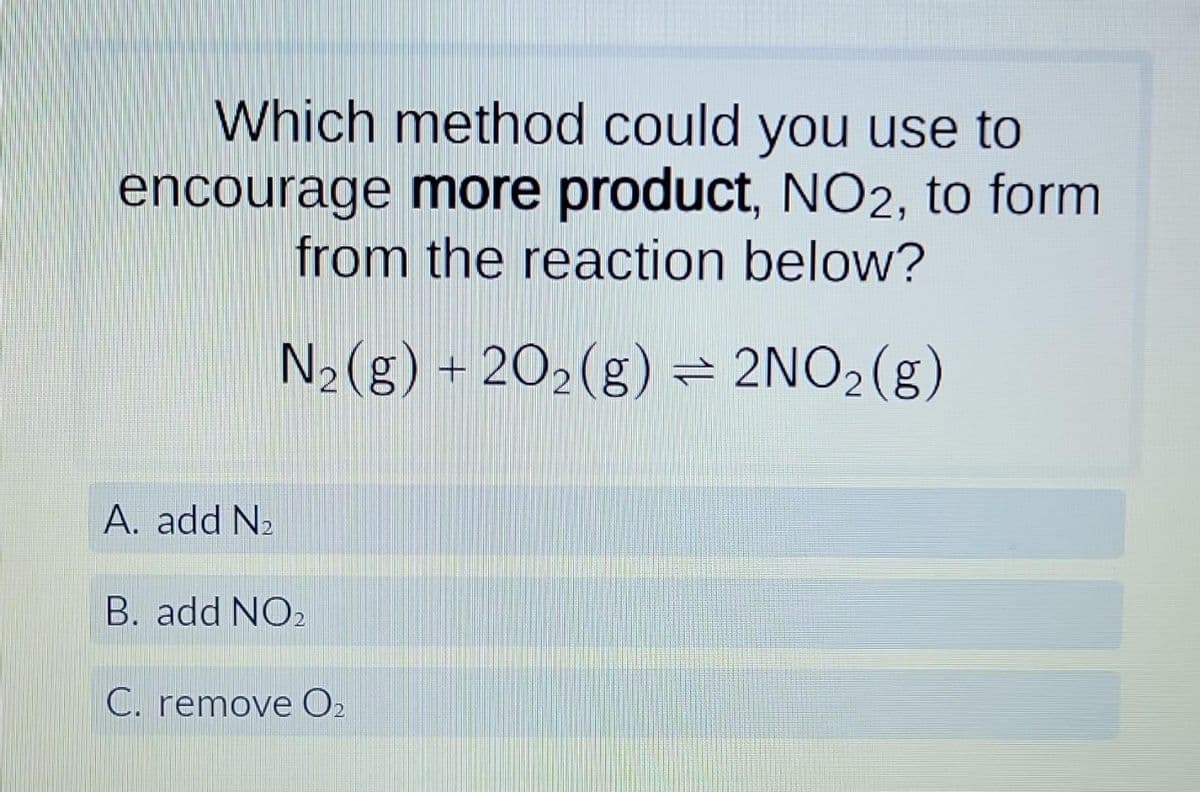 Which method could you use to
encourage more product, NO2, to form
from the reaction below?
N₂(g) + 2O₂(g) = 2NO₂(g)
A. add N₂
B. add NO2
C. remove 0₂