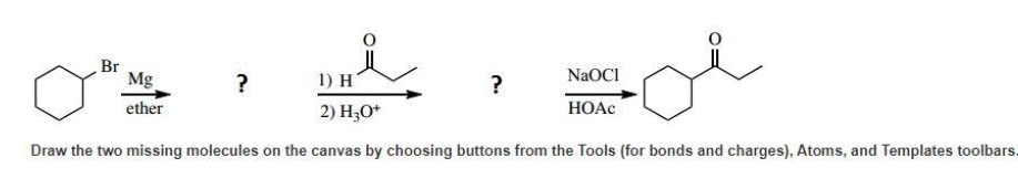 Br
Mg
ether
?
1) H
2) H3O+
Draw the two missing molecules on the canvas by choosing buttons from the Tools (for bonds and charges), Atoms, and Templates toolbars.
NaOCI
HOAC
?