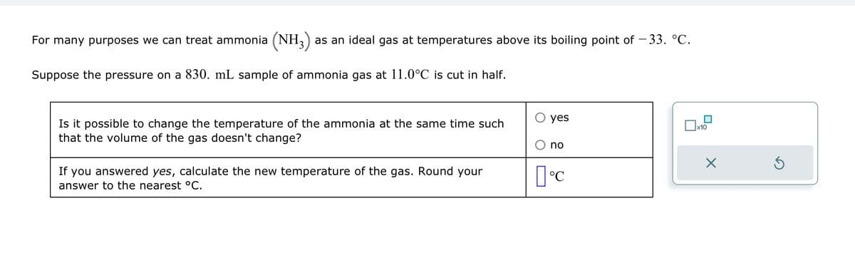 For many purposes we can treat ammonia (NH3) as an ideal gas at temperatures above its boiling point of – 33. °C.
Suppose the pressure on a 830. mL sample of ammonia gas at 11.0°C is cut in half.
Is it possible to change the temperature of the ammonia at the same time such
that the volume of the gas doesn't change?
If you answered yes, calculate the new temperature of the gas. Round your
answer to the nearest °C.
yes
no
°C
x10
X
3