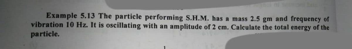 Example 5.13 The particle performing S.H.M. has a mass 2.5 gm and frequency of
vibration 10 Hz. It is oscillating with an amplitude of 2 cm. Calculate the total energy of the
particle.
