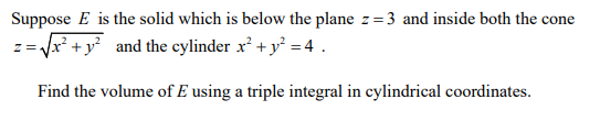 Suppose E is the solid which is below the plane z=3 and inside both the cone
z= x* + y° and the cylinder x² + y° = 4 .
Find the volume of E using a triple integral in cylindrical coordinates.
