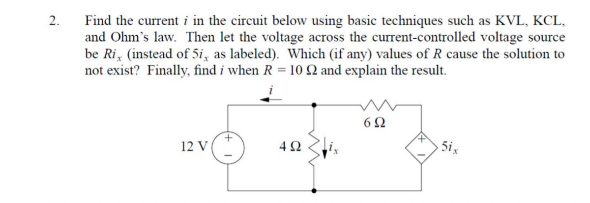 Find the current i in the circuit below using basic techniques such as KVL, KCL,
and Ohm's law. Then let the voltage across the current-controlled voltage source
be Ri, (instead of 5i, as labeled). Which (if any) values of R cause the solution to
not exist? Finally, find i when R = 10 Q and explain the result.
2.
6Ω
12 V
4 2
5ix
