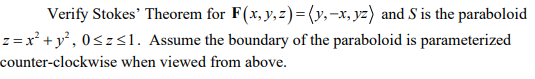 Verify Stokes' Theorem for F(x, y, z)=(y,-x, yz) and S is the paraboloid
z = x² + y°, 0<z<1. Assume the boundary of the paraboloid is parameterized
counter-clockwise when viewed from above.
