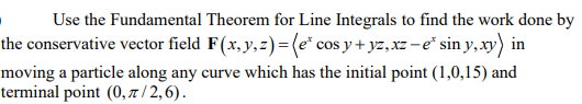 Use the Fundamental Theorem for Line Integrals to find the work done by
the conservative vector field F(x, y,z)= (e* cos y + yz,xz -e* sin y,xy) in
moving a particle along any curve which has the initial point (1,0,15) and
terminal point (0, 7 / 2,6).
