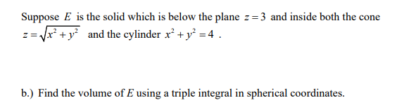 Suppose E is the solid which is below the plane z=3 and inside both the cone
= Vx* + y° and the cylinder x² + y° = 4 .
b.) Find the volume of E using a triple integral in spherical coordinates.
