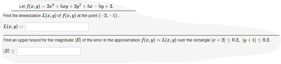 Let f(x, y) = 2x² + 5xy + 2y? + 5x
5y + 2.
Find the linearization L(x, y) of f(x, y) at the point (-2, –1).
L(x, y) =
Find an upper bound for the magnitude |E of the error in the approximation f(x, y) - L(x, y) over the rectangle |r + 2| < 0.2, y+1| < 0.2.
|E <
