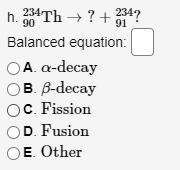h. 234Th → ? + 34?
234
90
Balanced equation:
A. а-decay
B. B-decay
OC. Fission
D. Fusion
E. Other
O 0O
