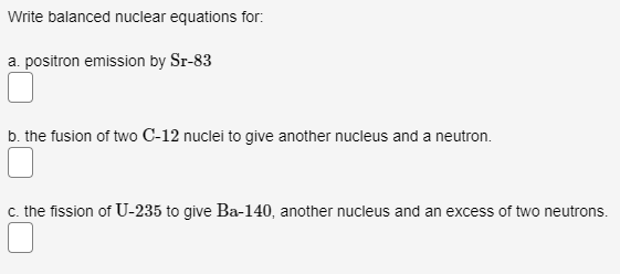 Write balanced nuclear equations for:
a. positron emission by Sr-83
b. the fusion of two C-12 nuclei to give another nucleus and a neutron.
c. the fission of U-235 to give Ba-140, another nucleus and an excess of two neutrons.
