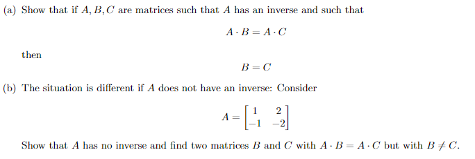 (a) Show that if A, B,C are matrices such that A has an inverse and such that
A- B = A · C
then
B = C
(b) The situation is different if A does not have an inverse: Consider
2
-2
Show that A has no inverse and find two matrices B and C with A - B = A · C but with B + C.
