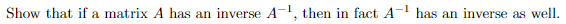 Show that if a matrix A has an inverse A-1, then in fact A- has an inverse as well.
