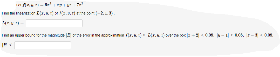 Let f(x, y, z) = 6x² + xy + yz + 7z².
Fina the linearization L(x, y, z) of f(x, y, z) at the point (-2, 1,3).
L(r, y, z) =
Find an upper bound for the magnitude |E of the eror in the approximation f(x, y, z) z L(x, y, z) over the box |x + 2| < 0.08, y – 1| < 0.08, |z – 3| < 0.08.
|E <
