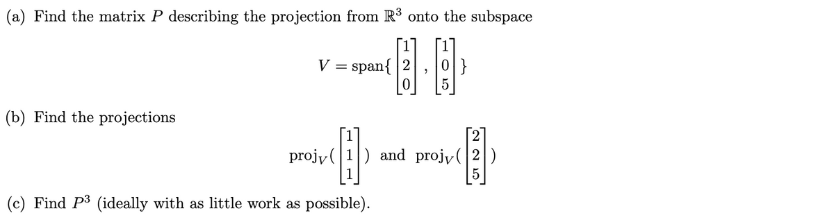(a) Find the matrix P describing the projection from R³ onto the subspace
V = span{
[0
[1]
|}
(b) Find the projections
projy (1) and projy(|2|)
5
(c) Find P3 (ideally with as little work as possible).
