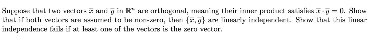 Suppose that two vectors z and y in R" are orthogonal, meaning their inner product satisfies z ·g = 0. Show
that if both vectors are assumed to be non-zero, then {T, g} are linearly independent. Show that this linear
independence fails if at least one of the vectors is the zero vector.
