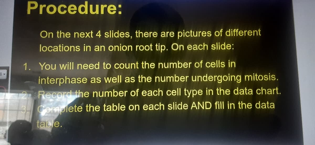 Procedure:
On the next 4 slides, there are pictures of different
locations in an onion root tip. On each slide:
1. You will need to count the number of cells in
interphase as well as the number undergoing mitosis.
Record the number of each cell type in the data chart.
Complete the table on each slide AND fill in the data
table.
