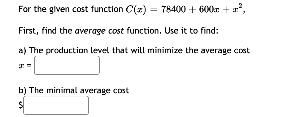 For the given cost function C(x) = 78400 + 600x + x°,
First, find the average cost function. Use it to find:
a) The production level that will minimize the average cost
x =
b) The minimal average cost
$
