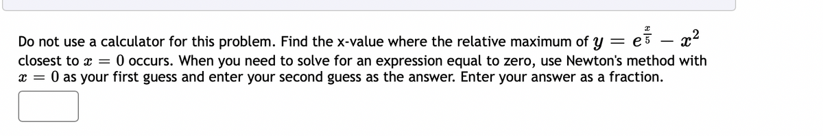 Do not use a calculator for this problem. Find the x-value where the relative maximum of y = e3
- x?
closest to x =
O occurs. When you need to solve for an expression equal to zero, use Newton's method with
O as your first guess and enter your second guess as the answer. Enter your answer as a fraction.
