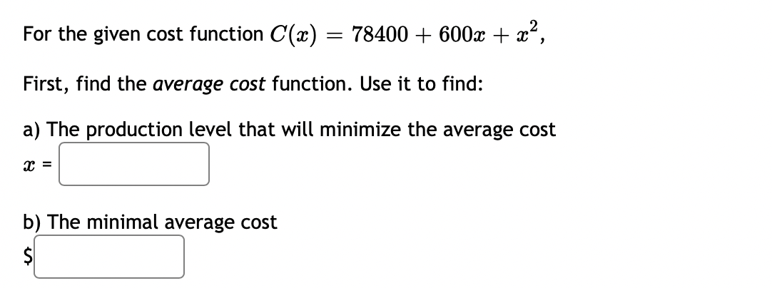 For the given cost function C(x) = 78400 + 600x + x²,
First, find the average cost function. Use it to find:
a) The production level that will minimize the average cost
x =
b) The minimal average cost
