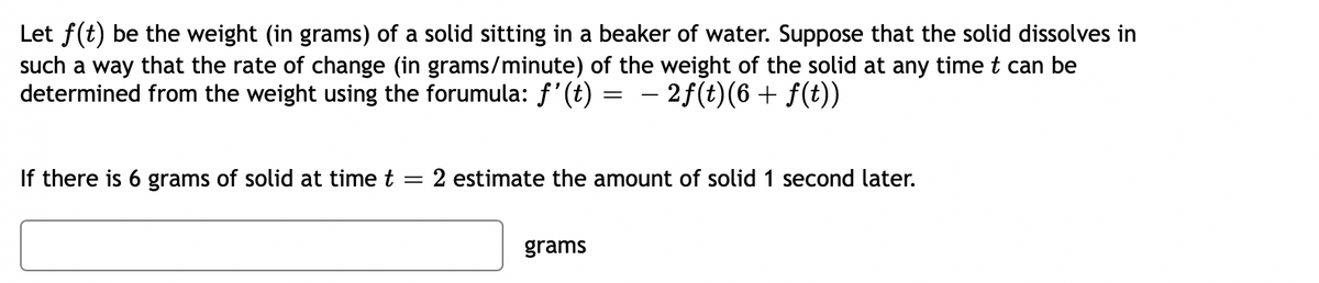Let f(t) be the weight (in grams) of a solid sitting in a beaker of water. Suppose that the solid dissolves in
such a way that the rate of change (in grams/minute) of the weight of the solid at any time t can be
determined from the weight using the forumula: f'(t) =
– 2f(t)(6+ f(t))
If there is 6 grams of solid at time t
2 estimate the amount of solid 1 second later.
grams

