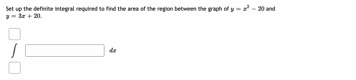 x2 – 20 and
Set up the definite integral required to find the area of the region between the graph of y
y = 3x + 20.
dx
