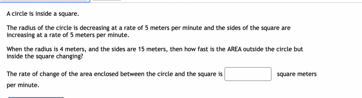 A circle is inside a square.
The radius of the circle is decreasing at a rate of 5 meters per minute and the sides of the square are
increasing at a rate of 5 meters per minute.
When the radius is 4 meters, and the sides are 15 meters, then how fast is the AREA outside the circle but
inside the square changing?
The rate of change of the area enclosed between the circle and the square is
square meters
per minute.
