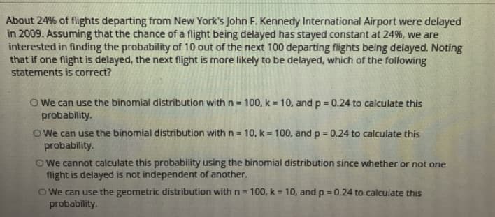 About 24% of flights departing from New York's John F. Kennedy International Airport were delayed
in 2009. Assuming that the chance of a flight being delayed has stayed constant at 24%, we are
interested in finding the probability of 10 out of the next 100 departing flights being delayed. Noting
that if one flight is delayed, the next flight is more likely to be delayed, which of the following
statements is correct?
O We can use the binomial distribution with n = 100, k = 10, and p 0.24 to calculate this
probability.
%3D
%3D
O We can use the binomial distribution with n= 10, k = 100, and p = 0.24 to calculate this
probability.
%3D
O We cannot calculate this probability using the binomial distribution since whether or not one
flight is delayed is not independent of another.
O We can use the geometric distribution with n=
probability.
100, k = 10, and p = 0.24 to calculate this
%3D
