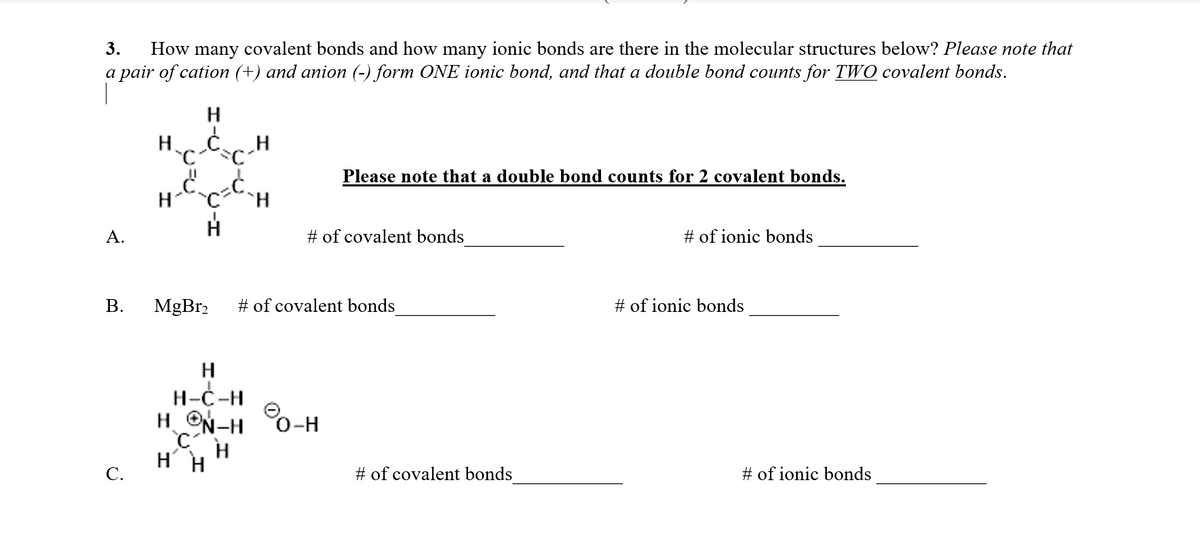 How many covalent bonds and how many ionic bonds are there in the molecular structures below? Please note that
a pair of cation (+) and anion (-) form ONE ionic bond, and that a double bond counts for TWO covalent bonds.
3.
Please note that a double bond counts for 2 covalent bonds.
HcH
А.
# of covalent bonds
# of ionic bonds
В.
MgBr2
# of covalent bonds
# of ionic bonds
H
Н-С-Н
H ON-H 0-H
HH
С.
# of covalent bonds
# of ionic bonds
