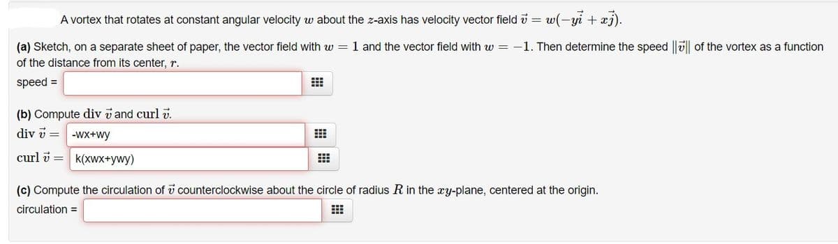 A vortex that rotates at constant angular velocity w about the z-axis has velocity vector field v =
w(-yi + æj).
(a) Sketch, on a separate sheet of paper, the vector field with w = 1 and the vector field with w = -1. Then determine the speed ||u|| of the vortex as a function
of the distance from its center, r.
speed =
(b) Compute div v and curl v.
div v =
-Wx+wy
curl i = k(xwX+ywy)
(c) Compute the circulation of v counterclockwise about the circle of radius R in the xy-plane, centered at the origin.
circulation =
