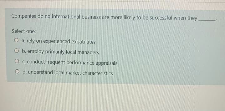 Companies doing international business are more likely to be successful when they
Select one:
O a. rely on experienced expatriates
O b. employ primarily local managers
O c. conduct frequent performance appraisals
O d. understand local market characteristics
