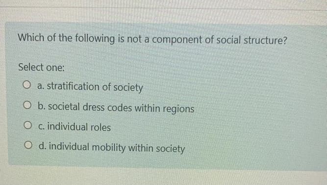 Which of the following is not a component of social structure?
Select one:
O a. stratification of society
O b. societal dress codes within regions
O c.individual roles
O d. individual mobility within society
