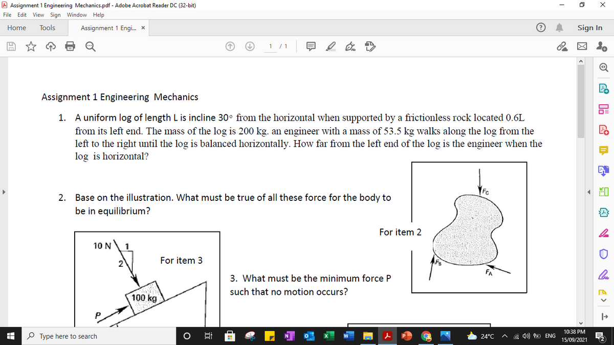 A Assignment 1 Engineering Mechanics.pdf - Adobe Acrobat Reader DC (32-bit)
File Edit View Sign Window Help
Home
Tools
Assignment 1 Engi. x
Sign In
1 /1
Assignment 1 Engineering Mechanics
1. A uniform log of length L is incline 30° from the horizontal when supported by a frictionless rock located 0.6L
from its left end. The mass of the log is 200 kg. an engineer with a mass of 53.5 kg walks along the log from the
left to the right until the log is balanced horizontally. How far from the left end of the log is the engineer when the
log is horizontal?
Fc
2. Base on the illustration. What must be true of all these force for the body to
be in equilibrium?
For item 2
10 N
1
2
For item 3
FA
3. What must be the minimum force P
such that no motion occurs?
100 kg
10:38 PM
O Type here to search
24°C
G 4) x ENG
15/09/2021
近
