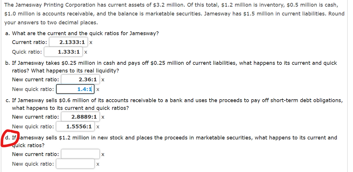 The Jamesway Printing Corporation has current assets of $3.2 million. Of this total, $1.2 million is inventory, $0.5 million is cash,
$1.0 million is accounts receivable, and the balance is marketable securities. Jamesway has $1.5 million in current liabilities. Round
your answers to two decimal places.
a. What are the current and the quick ratios for Jamesway?
Current ratio:
2.1333:1 x
Quick ratio:
1.333:1 x
b. If Jamesway takes $0.25 million in cash and pays off $0.25 million of current liabilities, what happens to its current and quick
ratios? What happens to its real liquidity?
New current ratio:
2.36:1 x
New quick ratio:
1.4:1 x
c. If Jamesway sells $0.6 million of its accounts receivable to a bank and uses the proceeds to pay off short-term debt obligations,
what happens to its current and quick ratios?
New current ratio:
2.8889:1 x
New quick ratio:
1.5556:1 x
d. If amesway sells $1.2 million in new stock and places the proceeds in marketable securities, what happens to its current and
quick ratios?
New current ratio:
New quick ratio:
X
