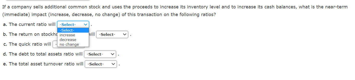 If a company sells additional common stock and uses the proceeds to increase its inventory level and to increase its cash balances, what is the near-term
(immediate) impact (increase, decrease, no change) of this transaction on the following ratios?
a. The current ratio will
-Select-
-Select
b. The return on stockhd increase
vill
-Select-
decrease
c. The quick ratio will
no change
d. The debt to total assets ratio will -Select-
e. The total asset turnover ratio will
-Select-
