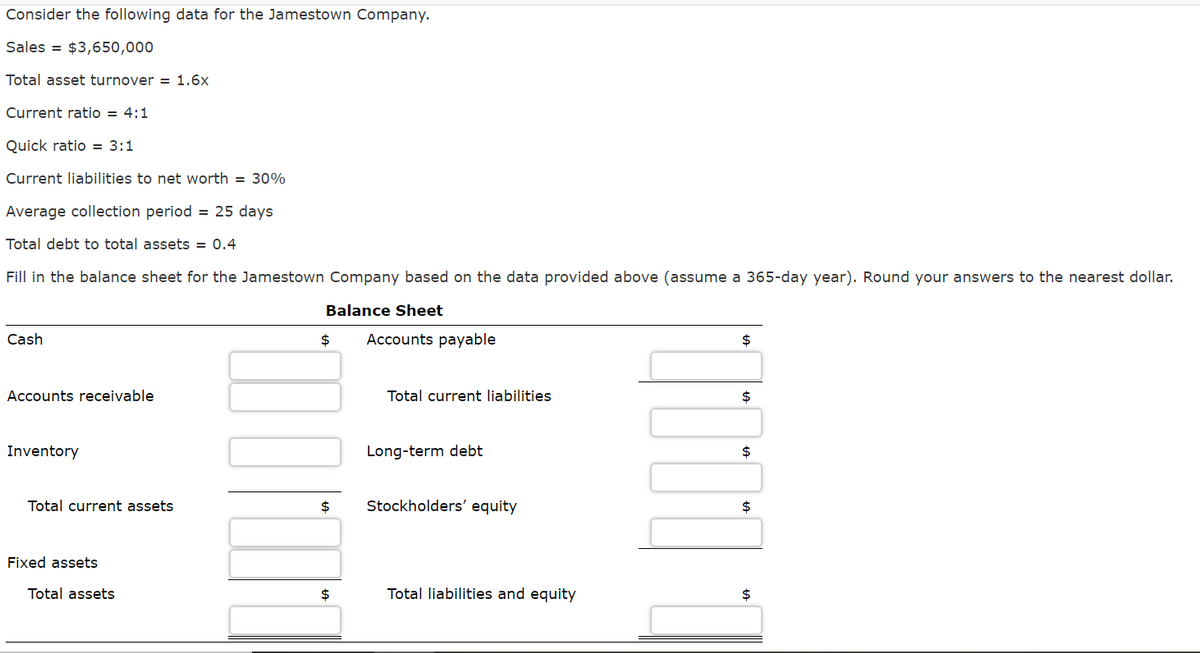 Consider the following data for the Jamestown Company.
Sales = $3,650,000
Total asset turnover = 1.6x
Current ratio = 4:1
Quick ratio = 3:1
Current liabilities to net worth = 30%
Average collection period = 25 days
Total debt to total assets = 0.4
Fill in the balance sheet for the Jamestown Company based on the data provided above (assume a 365-day year). Round your answers to the nearest dollar.
Balance Sheet
Cash
2$
Accounts payable
2$
Accounts receivable
Total current liabilities
2$
Inventory
Long-term debt
2$
Total current assets
$4
Stockholders' equity
Fixed assets
Total assets
$
Total liabilities and equity
