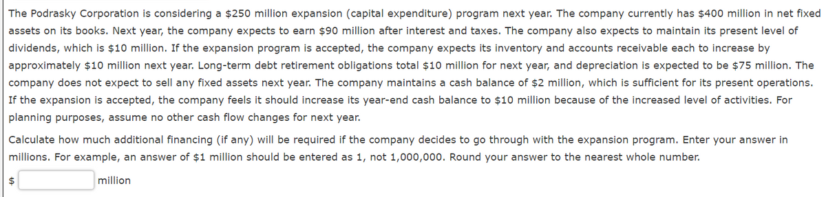 The Podrasky Corporation is considering a $250 million expansion (capital expenditure) program next year. The company currently has $400 million in net fixed
assets on its books. Next year, the company expects to earn $90 million after interest and taxes. The company also expects to maintain its present level of
dividends, which is $10 million. If the expansion program is accepted, the company expects its inventory and accounts receivable each to increase by
approximately $10 million next year. Long-term debt retirement obligations total $10 million for next year, and depreciation is expected to be $75 million. The
company does not expect to sell any fixed assets next year. The company maintains a cash balance of $2 million, which is sufficient for its present operations.
If the expansion is accepted, the company feels it should increase its year-end cash balance to $10 million because of the increased level of activities. For
planning purposes, assume no other cash flow changes for next year.
Calculate how much additional financing (if any) will be required if the company decides to go through with the expansion program. Enter your answer in
millions. For example, an answer of $1 million should be entered as 1, not 1,000,000. Round your answer to the nearest whole number.
2$
million
