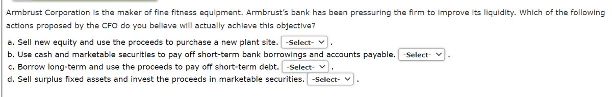 Armbrust Corporation is the maker of fine fitness equipment. Armbrust's bank has been pressuring the firm to improve its liquidity. Which of the following
actions proposed by the CFO do you believe will actually achieve this objective?
a. Sell new equity and use the proceeds to purchase a new plant site.
-Select-
b. Use cash and marketable securities to pay off short-term bank borrowings and accounts payable.
-Select- v
c. Borrow long-term and use the proceeds to pay off short-term debt.
-Select- v
d. Sell surplus fixed assets and invest the proceeds in marketable securities.
-Select- V
