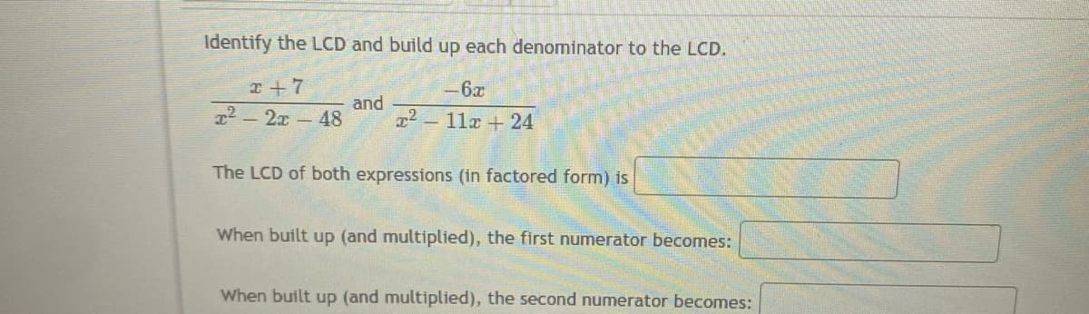 Identify the LCD and build up each denominator to the LCD.
x+7
-6x
and
T² - 2x - 48 x² 11x + 24
The LCD of both expressions (in factored form) is
When built up (and multiplied), the first numerator becomes:
When built up (and multiplied), the second numerator becomes: