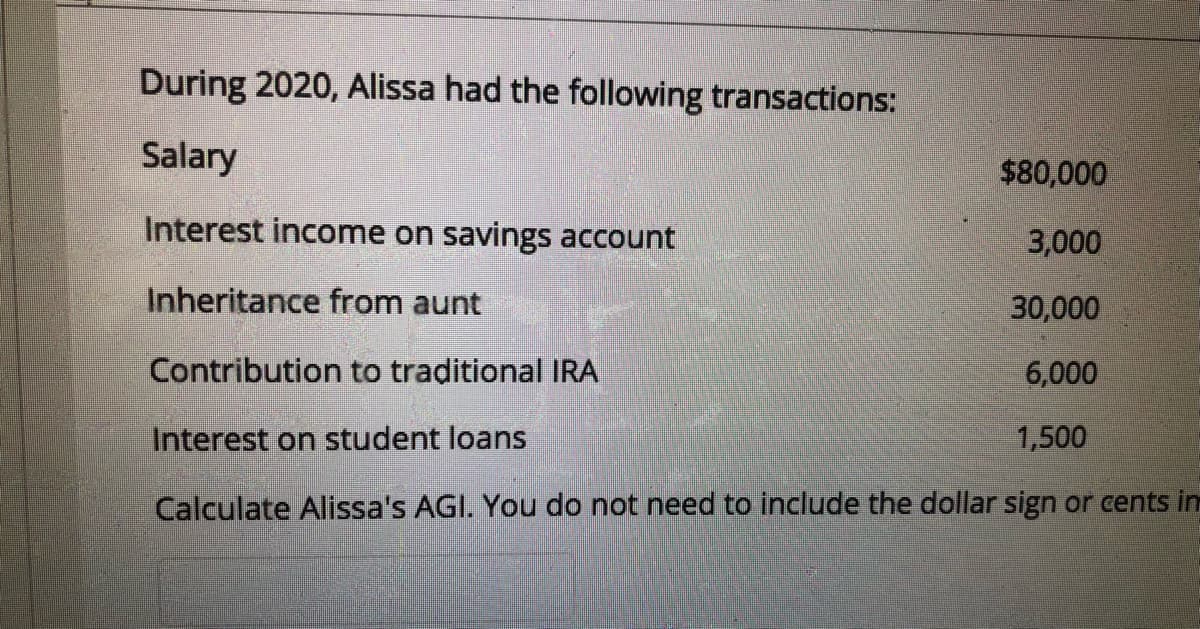 During 2020, Alissa had the following transactions:
Salary
$80,000
Interest income on savings account
3,000
Inheritance from aunt
30,000
Contribution to traditional IRA
6,000
Interest on student loans
1,500
Calculate Alissa's AGI. You do not need to include the dollar sign or cents im
