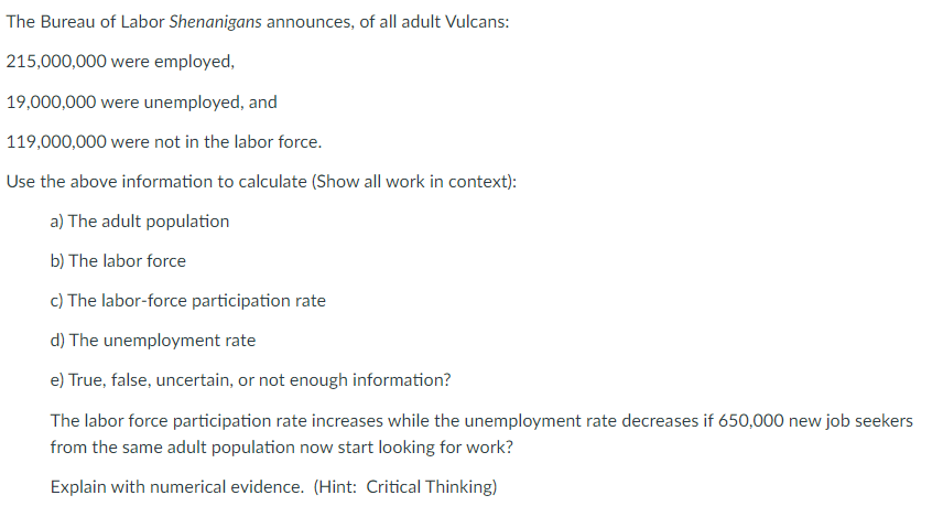 The Bureau of Labor Shenanigans announces, of all adult Vulcans:
215,000,000 were employed,
19,000,000 were unemployed, and
119,000,000 were not in the labor force.
Use the above information to calculate (Show all work in context):
a) The adult population
b) The labor force
c) The labor-force participation rate
d) The unemployment rate
e) True, false, uncertain, or not enough information?
The labor force participation rate increases while the unemployment rate decreases if 650,000 new job seekers
from the same adult population now start looking for work?
Explain with numerical evidence. (Hint: Critical Thinking)
