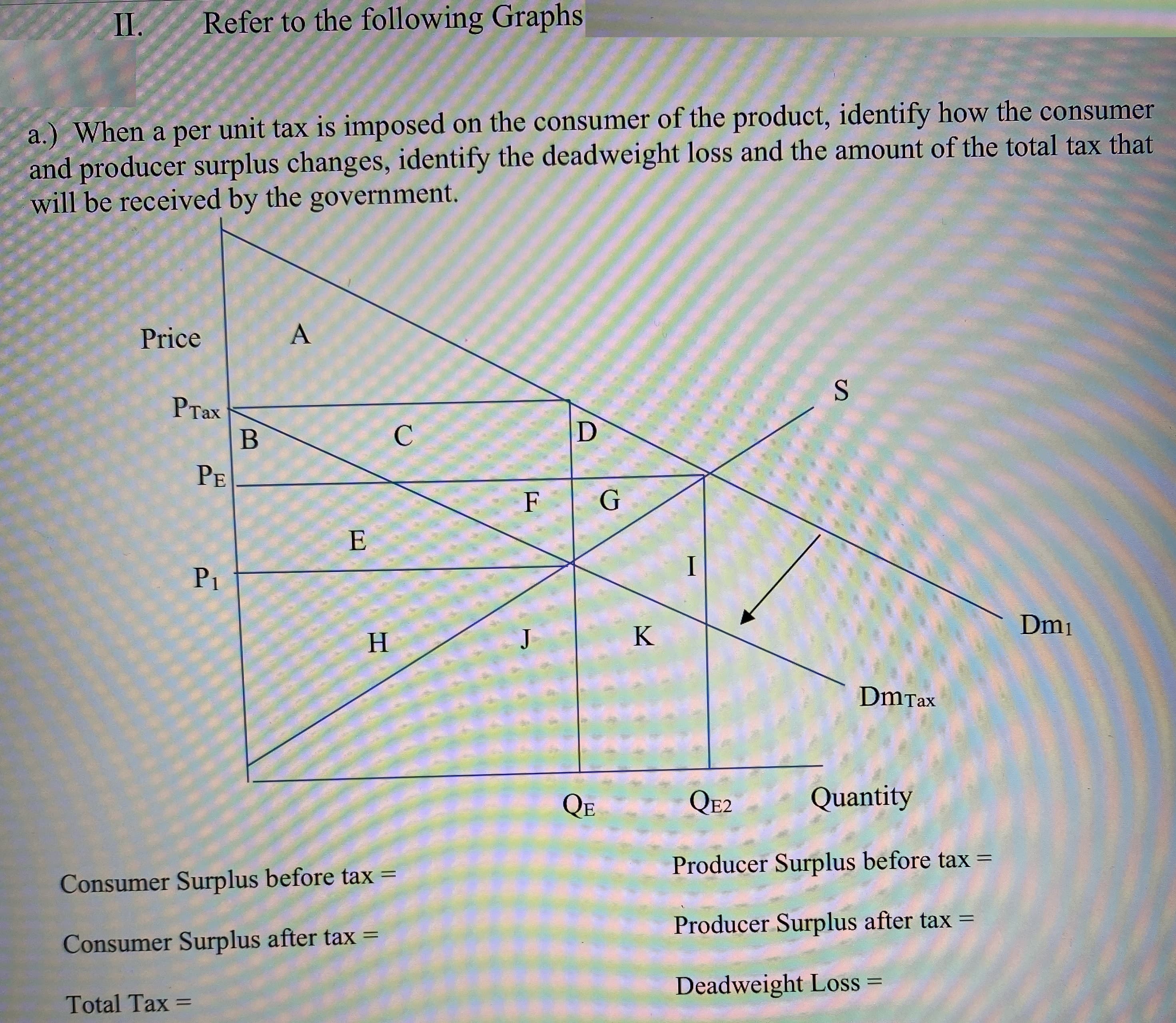I.
Refer to the following Graphs
a.) When a per unit tax is imposed on the consumer of the product, identify how the consumer
and producer surplus changes, identify the deadweight loss and the amount of the total tax that
will be received by the government.
Price
PTax
B
C
PE
F
G
E
I
P1
Dm1
H
K
DmTax
QE
QE2
Quantity
Producer Surplus before tax =
Consumer Surplus before tax =
Producer Surplus after tax =
%3D
Consumer Surplus after tax =
Deadweight Loss
Total Tax
