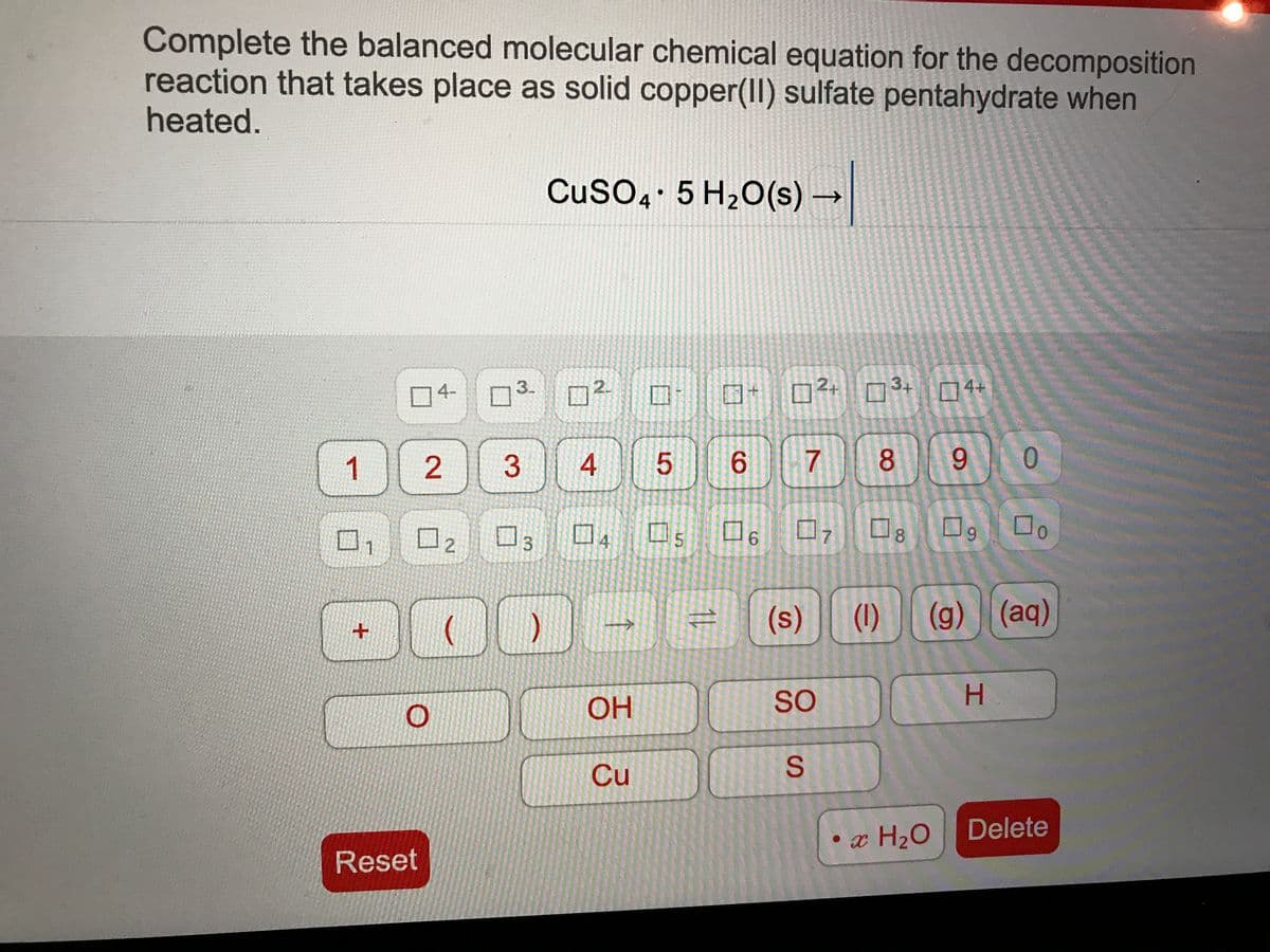 Complete the balanced molecular chemical equation for the decomposition
reaction that takes place as solid copper(II) sulfate pentahydrate when
heated.
CuSO4 5 H20(s) –
2.
D²+ 3+
4-
3.
口4+
1)
6.
8
6.
口s
4
ロァ
6.
8.
9.
1
(s)
(1)
(g) (aq)
OH
So
Cu
Delete
• x H2O
Reset
S.
5
4.
3.
3.
2.
2.
