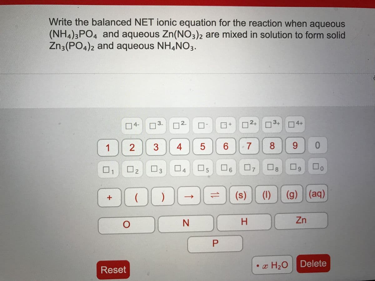 Write the balanced NET ionic equation for the reaction when aqueous
(NH4)3PO4 and aqueous Zn(NO3)2 are mixed in solution to form solid
Zn3(PO4)2 and aqueous NH4NO3.
4-
3.
2+ n3+ 4+
1
3
4
6.
8
0.
口4
07
(s)
(1)
(g)
(aq)
N.
H.
Zn
P
• x H2O
Delete
Reset
1L
2.
2.
2.
