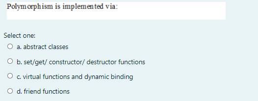 Polym orphism is implemen ted via:
Select one:
O a. abstract classes
O b. set/get/ constructor/ destructor functions
O . virtual functions and dynamic binding
d. friend functions
