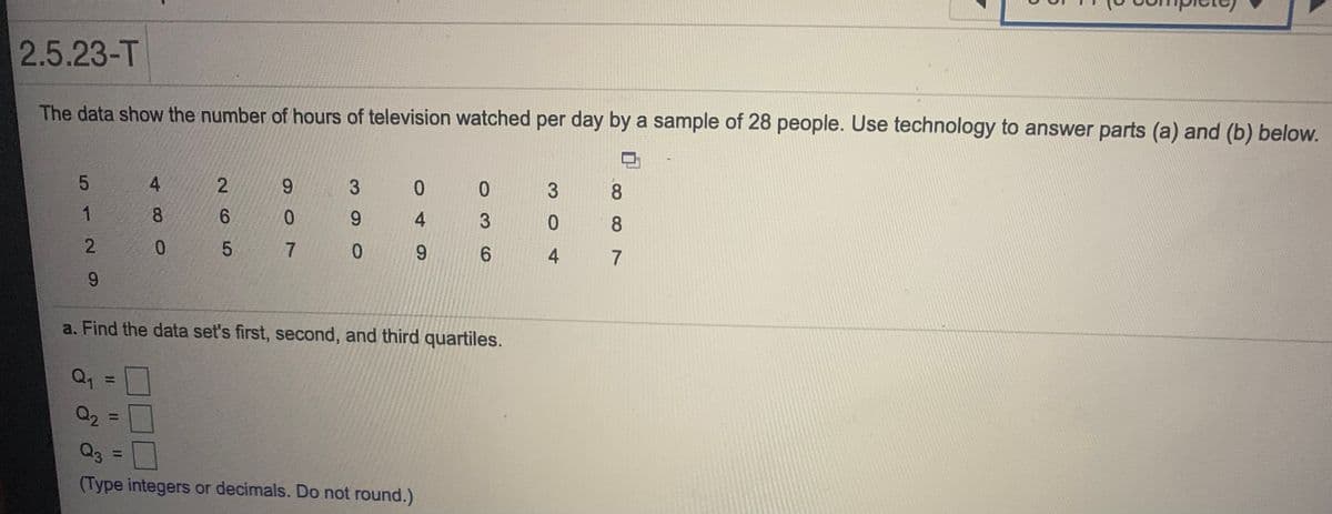 2.5.23-T
The data show the number of hours of television watched per day by a sample of 28 people. Use technology to answer parts (a) and (b) below.
4
9.
3
0.
8.
8.
6.
0.
3
8
0.
6.
4
7
a. Find the data set's first, second, and third quartiles.
%3D
Q2
%3D
Q3
%3D
(Type integers or decimals. Do not round.)
30
4,
205
512N9
